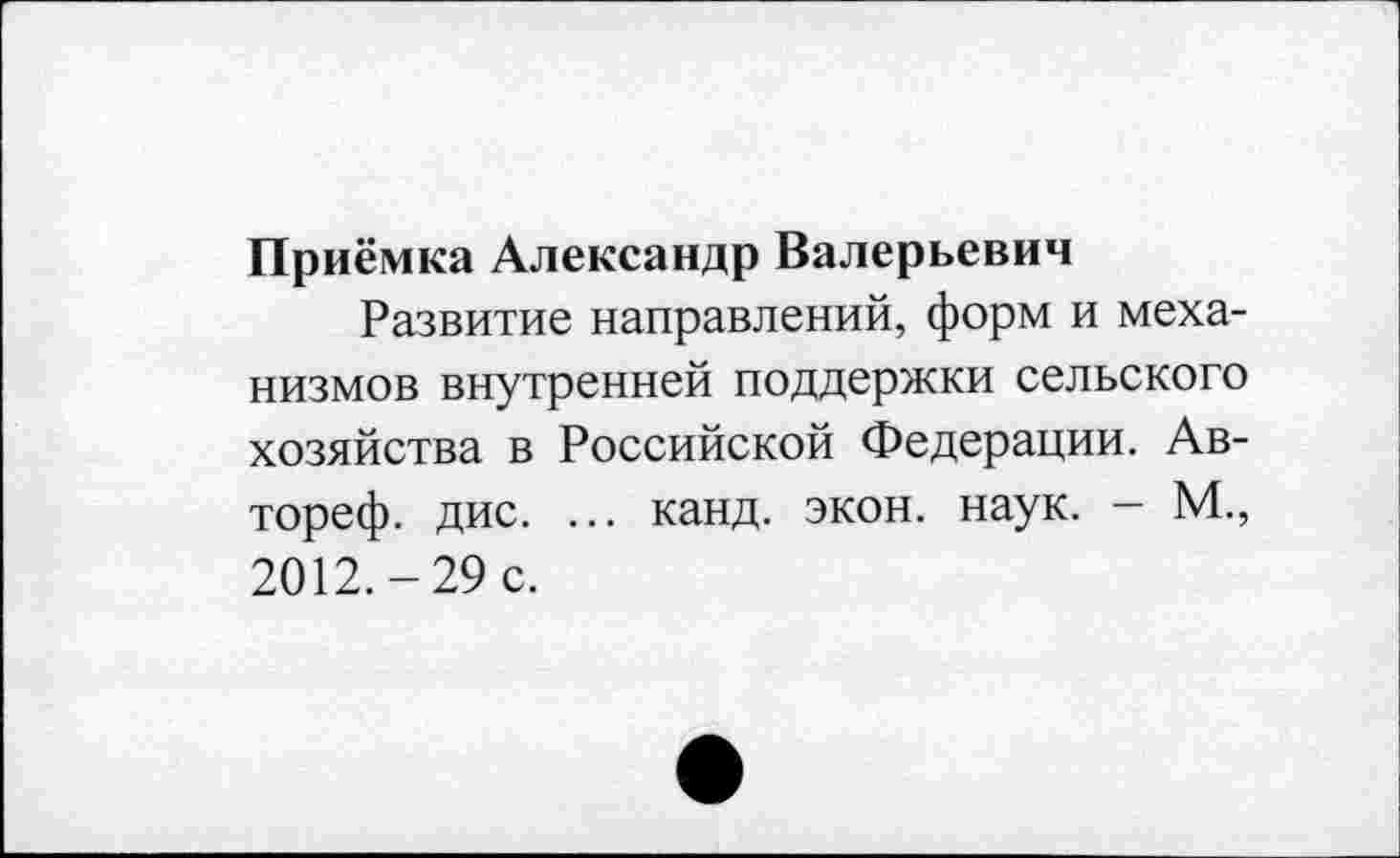 ﻿Приёмка Александр Валерьевич
Развитие направлений, форм и механизмов внутренней поддержки сельского хозяйства в Российской Федерации. Ав-тореф. дис. ... канд. экон. наук. - М., 2012.-29 с.